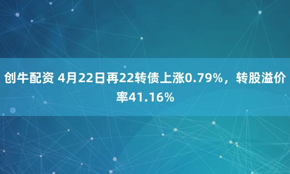 创牛配资 4月22日再22转债上涨0.79%，转股溢价率41.16%