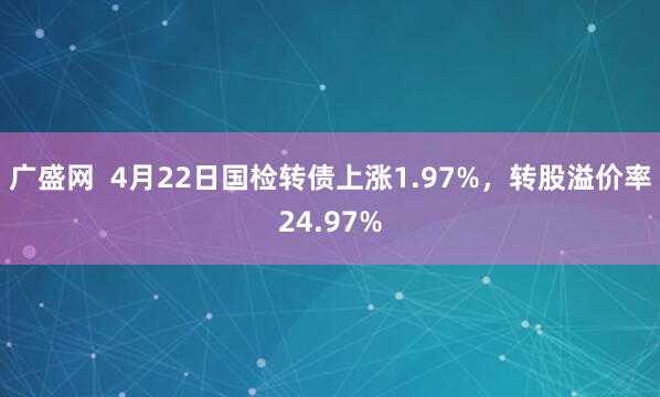 广盛网  4月22日国检转债上涨1.97%，转股溢价率24.97%