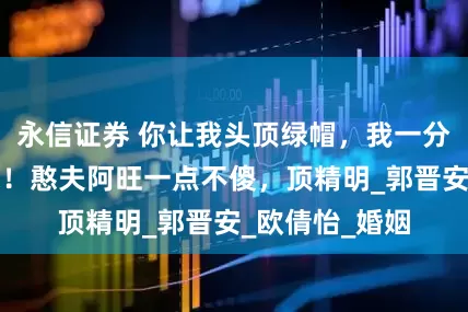 永信证券 你让我头顶绿帽，我一分财产都不给你！憨夫阿旺一点不傻，顶精明_郭晋安_欧倩怡_婚姻