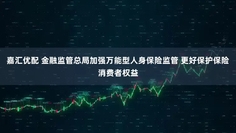嘉汇优配 金融监管总局加强万能型人身保险监管 更好保护保险消费者权益