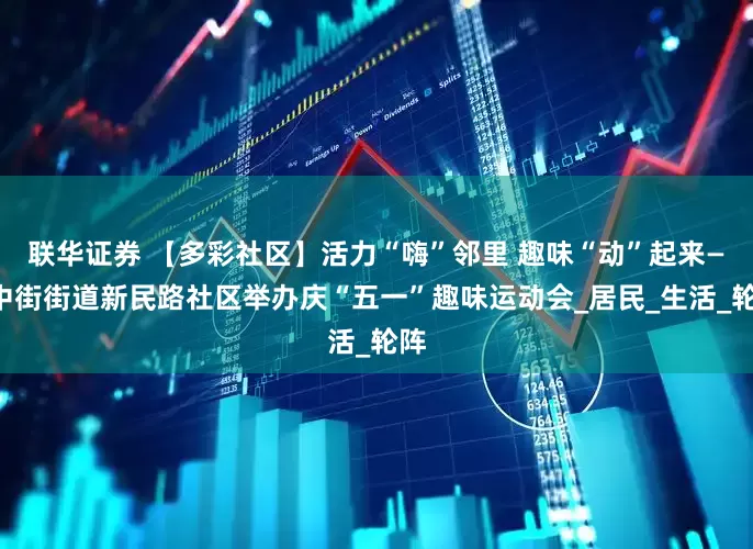 联华证券 【多彩社区】活力“嗨”邻里 趣味“动”起来——中街街道新民路社区举办庆“五一”趣味运动会_居民_生活_轮阵