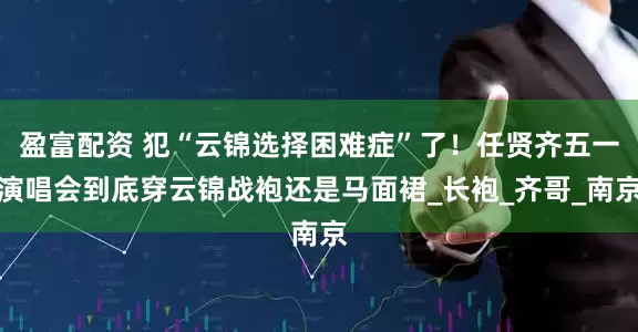 盈富配资 犯“云锦选择困难症”了！任贤齐五一演唱会到底穿云锦战袍还是马面裙_长袍_齐哥_南京