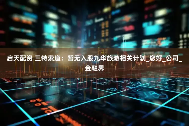 启天配资 三特索道：暂无入股九华旅游相关计划_您好_公司_金融界