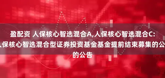 盈配资 人保核心智选混合A,人保核心智选混合C: 人保核心智选混合型证券投资基金基金提前结束募集的公告