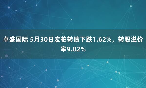 卓盛国际 5月30日宏柏转债下跌1.62%，转股溢价率9.82%