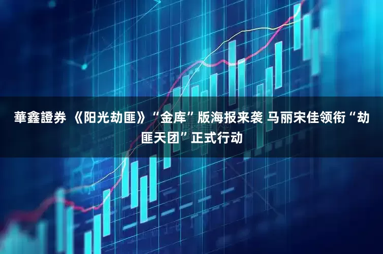 華鑫證券 《阳光劫匪》“金库”版海报来袭 马丽宋佳领衔“劫匪天团”正式行动