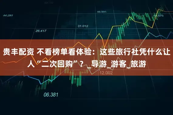 贵丰配资 不看榜单看体验：这些旅行社凭什么让人“二次回购”？_导游_游客_旅游