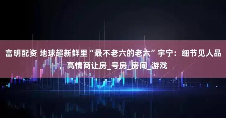 富明配资 地球超新鲜里“最不老六的老六”宇宁：细节见人品，高情商让房_号房_房间_游戏