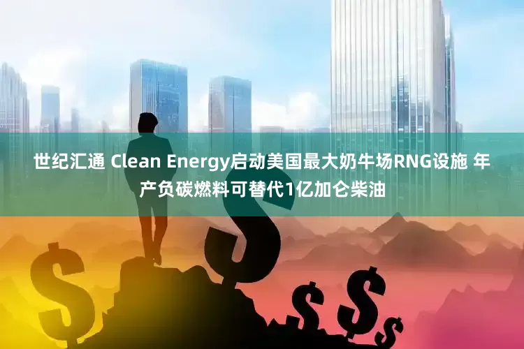世纪汇通 Clean Energy启动美国最大奶牛场RNG设施 年产负碳燃料可替代1亿加仑柴油