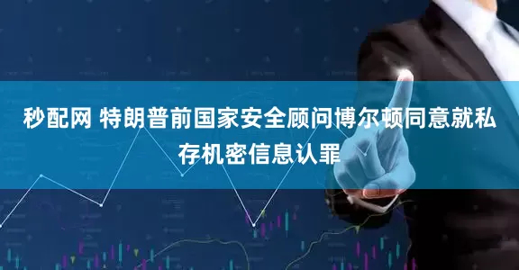 秒配网 特朗普前国家安全顾问博尔顿同意就私存机密信息认罪