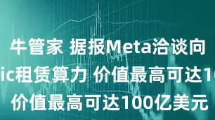 牛管家 据报Meta洽谈向Anthropic租赁算力 价值最高可达100亿美元