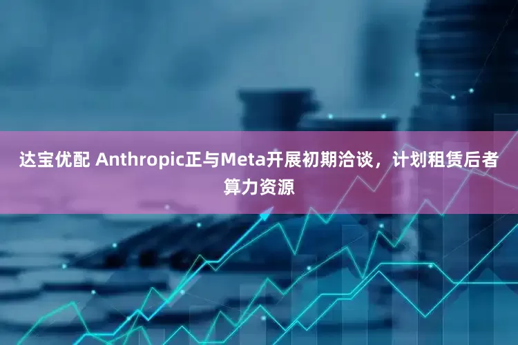 达宝优配 Anthropic正与Meta开展初期洽谈，计划租赁后者算力资源
